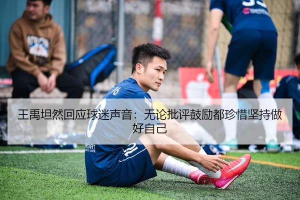 王禹坦然回应球迷声音:无论批评鼓励都珍惜坚持做好自己